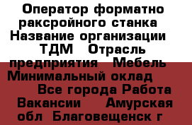 Оператор форматно-раксройного станка › Название организации ­ ТДМ › Отрасль предприятия ­ Мебель › Минимальный оклад ­ 40 000 - Все города Работа » Вакансии   . Амурская обл.,Благовещенск г.